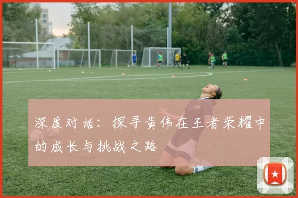 深度对话：探寻黄伟在王者荣耀中的成长与挑战之路