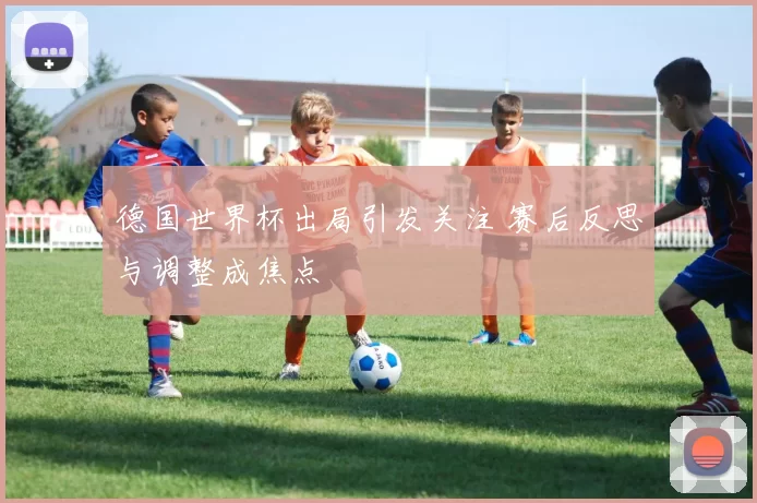 德国世界杯出局引发关注 赛后反思与调整成焦点