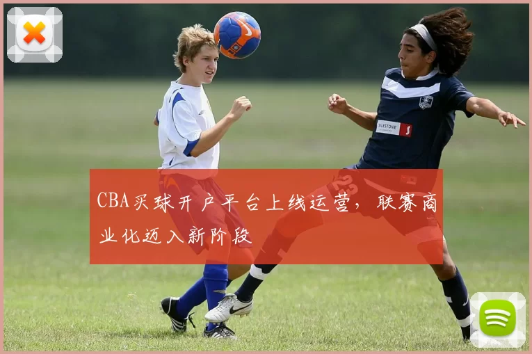 CBA买球开户平台上线运营，联赛商业化迈入新阶段