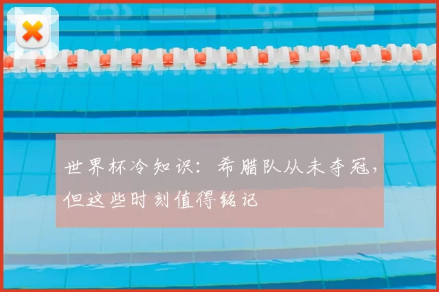 世界杯冷知识:希腊队从未夺冠,但这些时刻值得铭记