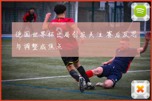德国世界杯出局引发关注 赛后反思与调整成焦点