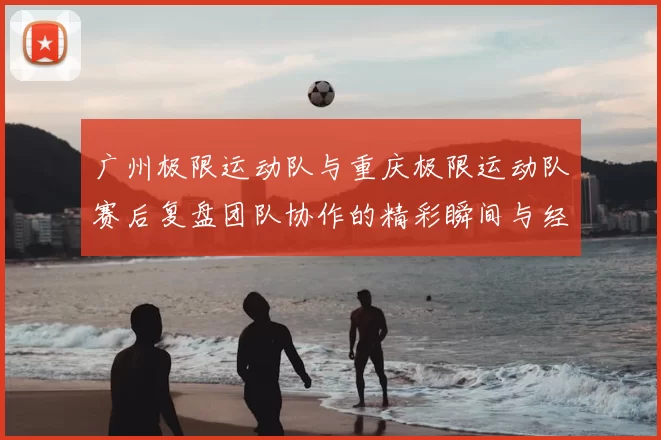 广州极限运动队与重庆极限运动队赛后复盘团队协作的精彩瞬间与经验分享