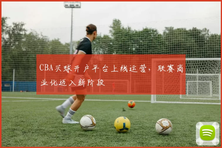 CBA买球开户平台上线运营，联赛商业化迈入新阶段
