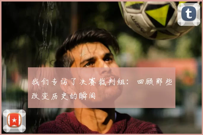 我们专访了决赛裁判组：回顾那些改变历史的瞬间