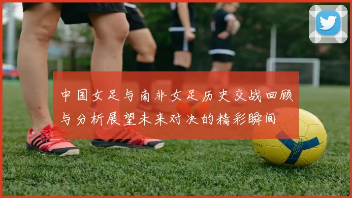 中国女足与南非女足历史交战回顾与分析展望未来对决的精彩瞬间