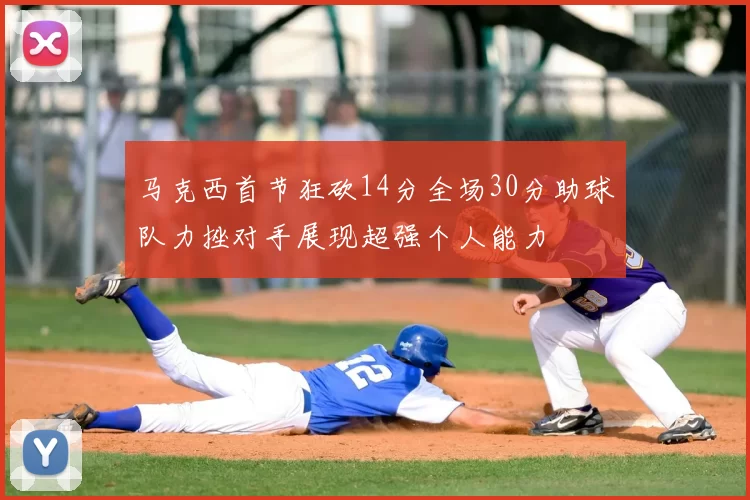 马克西首节狂砍14分全场30分助球队力挫对手展现超强个人能力