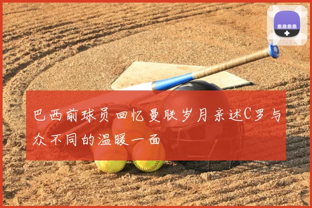 巴西前球员回忆曼联岁月亲述C罗与众不同的温暖一面