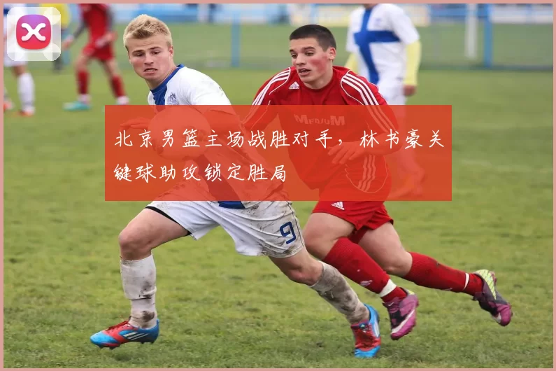 北京男篮主场战胜对手，林书豪关键球助攻锁定胜局
