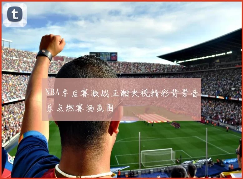 NBA季后赛激战正酣央视精彩背景音乐点燃赛场氛围