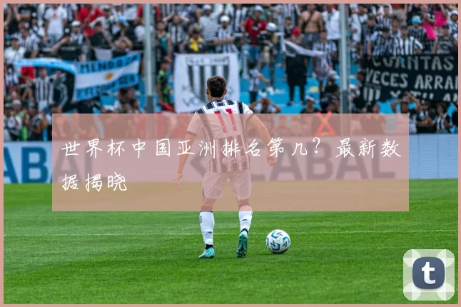 世界杯中国亚洲排名第几?最新数据揭晓