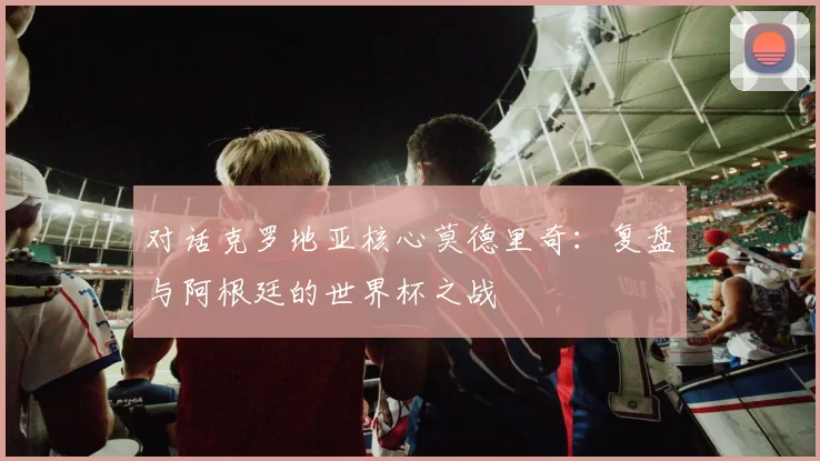 对话克罗地亚核心莫德里奇：复盘与阿根廷的世界杯之战