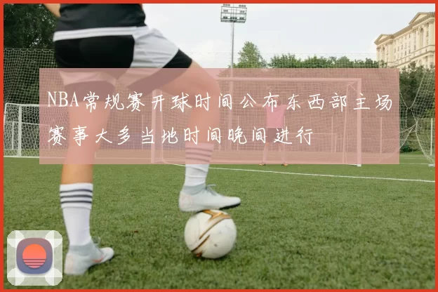 NBA常规赛开球时间公布东西部主场赛事大多当地时间晚间进行