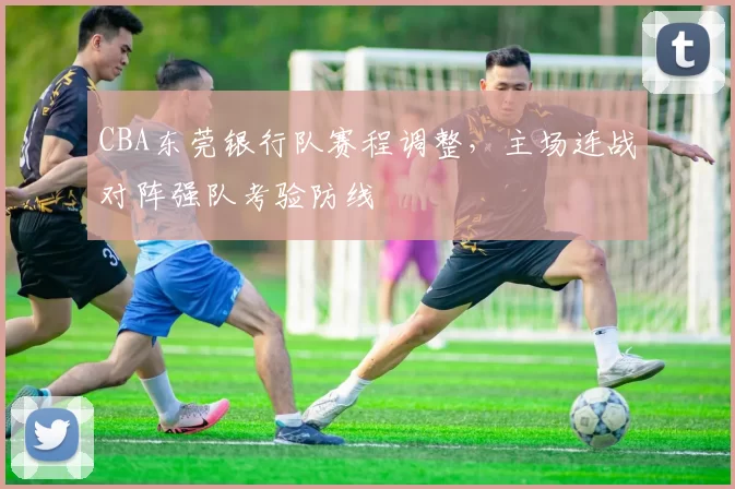 CBA东莞银行队赛程调整，主场连战对阵强队考验防线