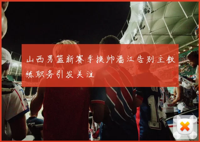 山西男篮新赛季换帅潘江告别主教练职务引发关注