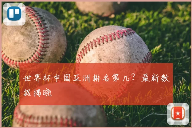 世界杯中国亚洲排名第几?最新数据揭晓