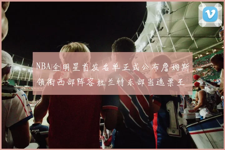 NBA全明星首发名单正式公布詹姆斯领衔西部阵容杜兰特东部当选票王