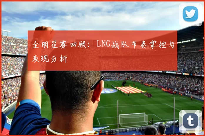 全明星赛回顾：LNG战队节奏掌控与表现分析