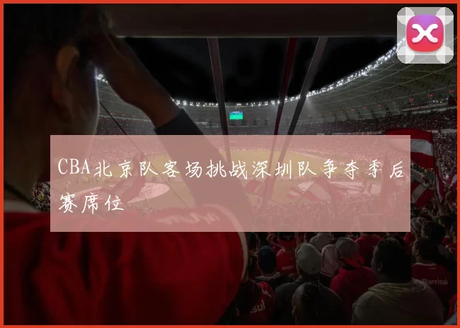 CBA北京队客场挑战深圳队争夺季后赛席位