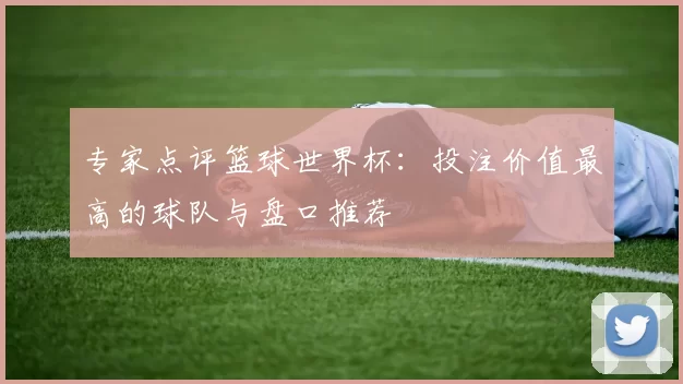 专家点评篮球世界杯:投注价值最高的球队与盘口推荐