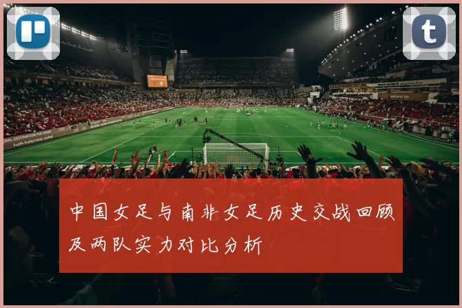 中国女足与南非女足历史交战回顾及两队实力对比分析