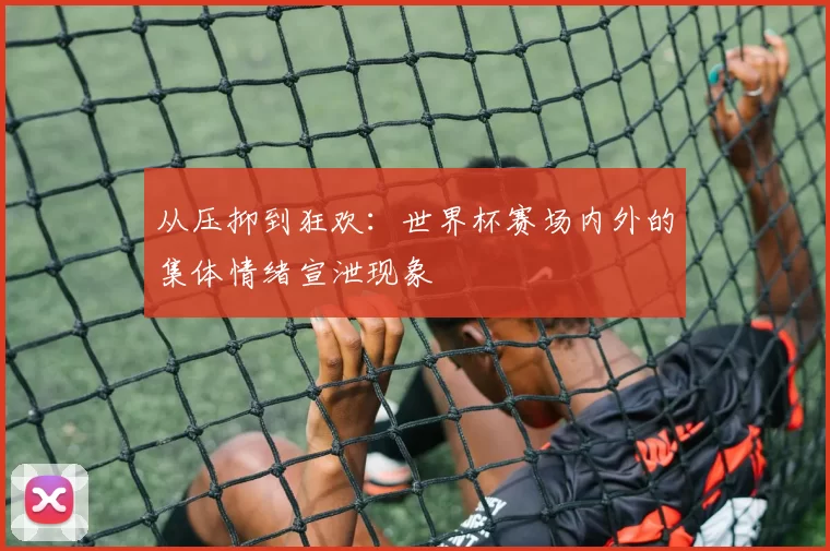从压抑到狂欢：世界杯赛场内外的集体情绪宣泄现象