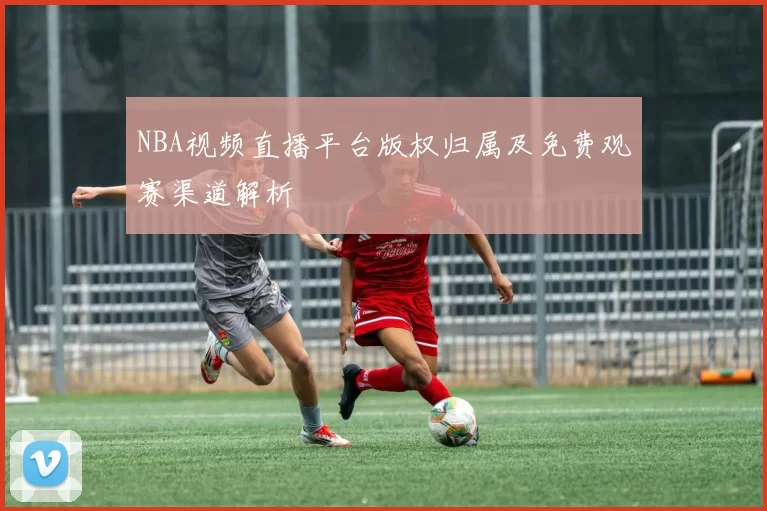 NBA视频直播平台版权归属及免费观赛渠道解析