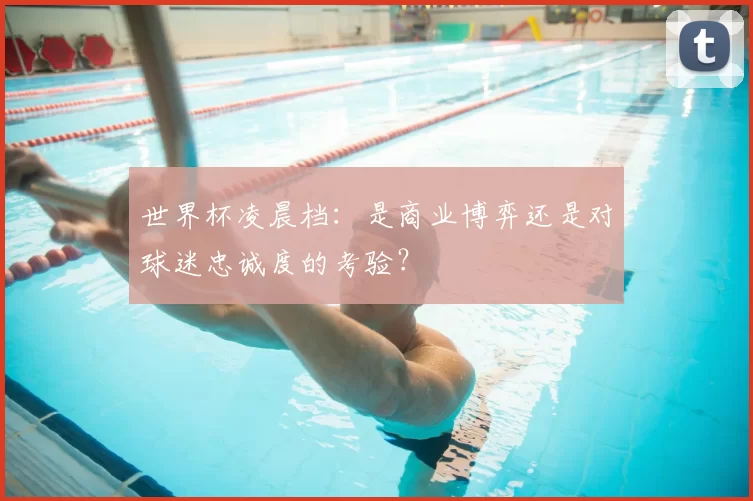 世界杯凌晨档：是商业博弈还是对球迷忠诚度的考验？