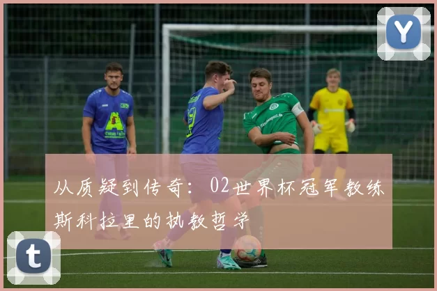 从质疑到传奇：02世界杯冠军教练斯科拉里的执教哲学