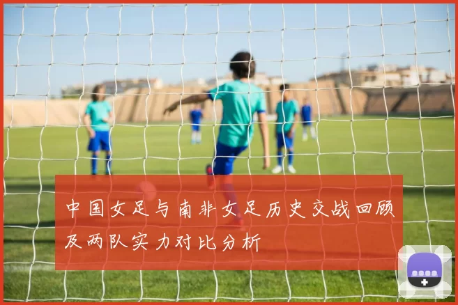中国女足与南非女足历史交战回顾及两队实力对比分析