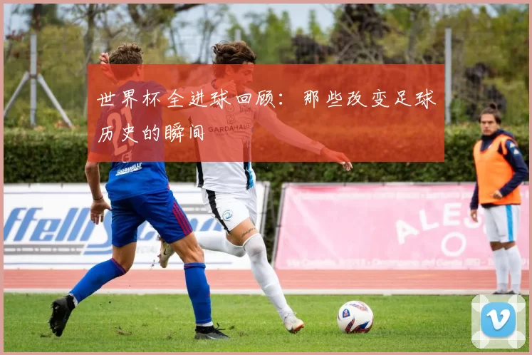 世界杯全进球回顾：那些改变足球历史的瞬间