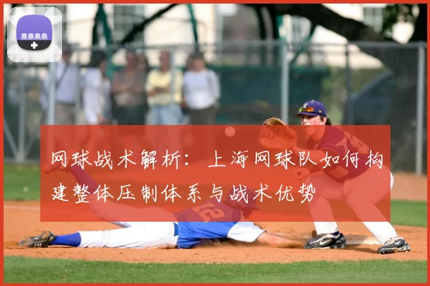 网球战术解析：上海网球队如何构建整体压制体系与战术优势