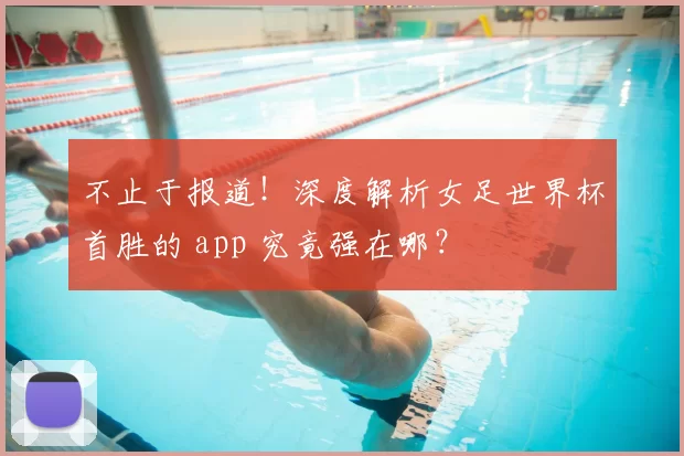 不止于报道!深度解析女足世界杯首胜的 app 究竟强在哪?