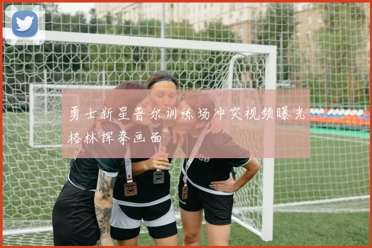 勇士新星普尔训练场冲突视频曝光格林挥拳画面