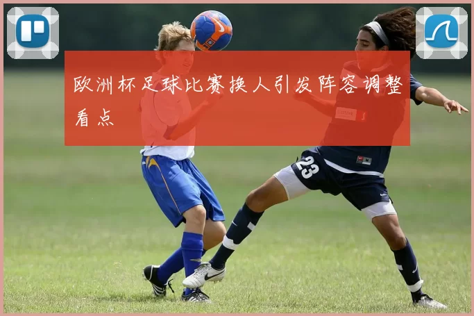 欧洲杯足球比赛换人引发阵容调整看点