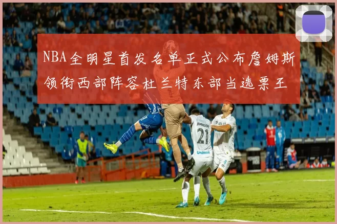 NBA全明星首发名单正式公布詹姆斯领衔西部阵容杜兰特东部当选票王