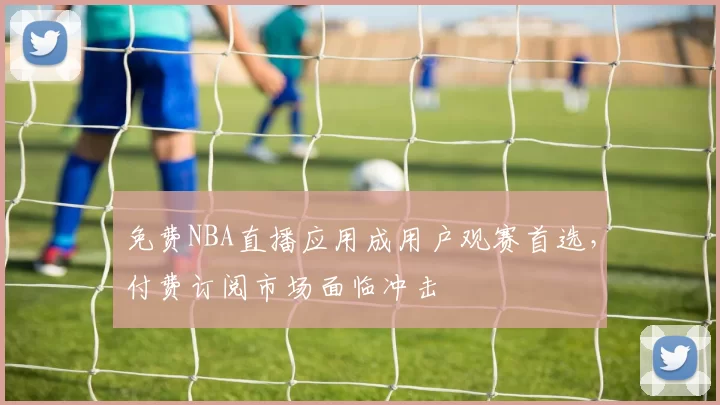 免费NBA直播应用成用户观赛首选，付费订阅市场面临冲击