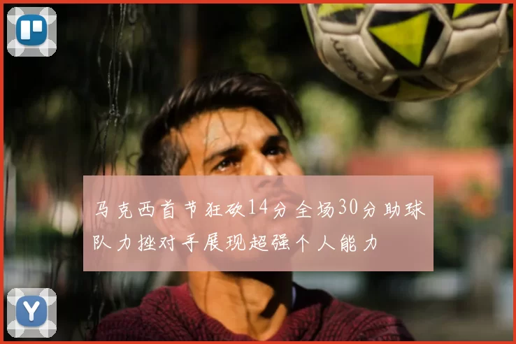 马克西首节狂砍14分全场30分助球队力挫对手展现超强个人能力