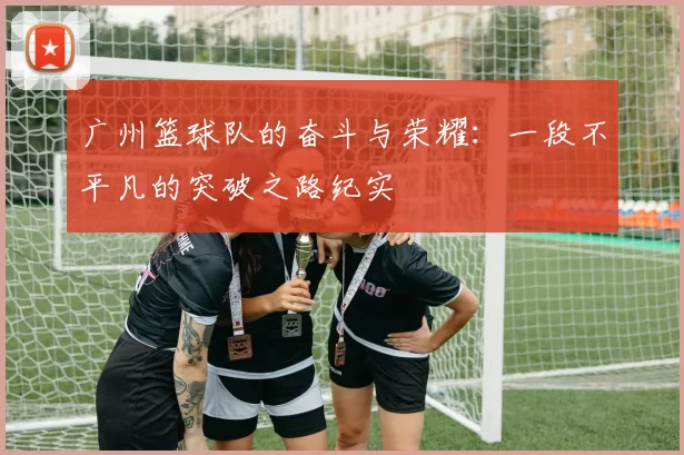 广州篮球队的奋斗与荣耀：一段不平凡的突破之路纪实