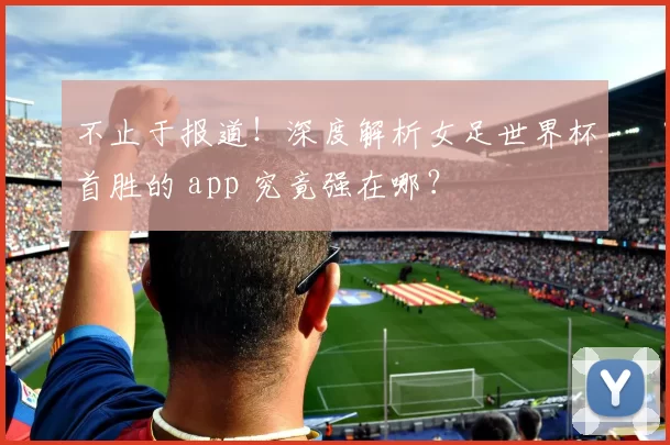 不止于报道!深度解析女足世界杯首胜的 app 究竟强在哪?