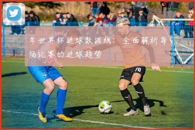 年世界杯进球数据线:全面解析每场比赛的进球趋势