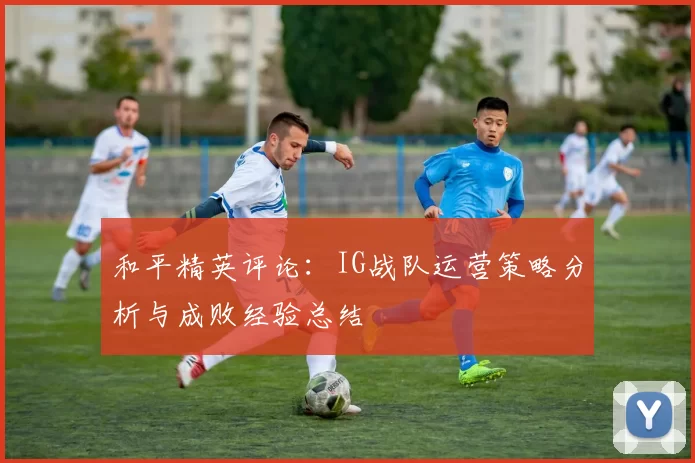 和平精英评论：IG战队运营策略分析与成败经验总结