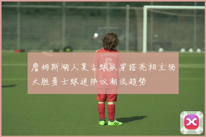 詹姆斯湖人复古球衣穿搭亮相主场大胜勇士球迷热议潮流趋势