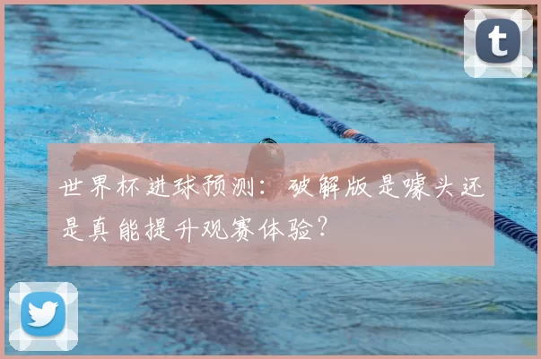 世界杯进球预测:破解版是噱头还是真能提升观赛体验?