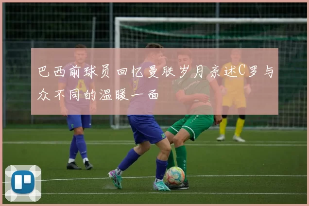 巴西前球员回忆曼联岁月亲述C罗与众不同的温暖一面