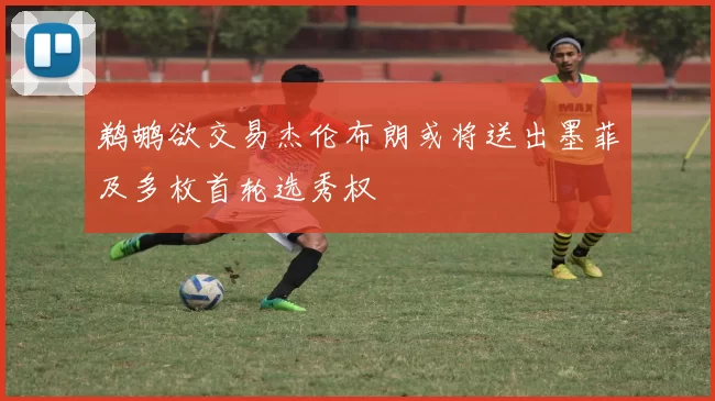 鹈鹕欲交易杰伦布朗或将送出墨菲及多枚首轮选秀权