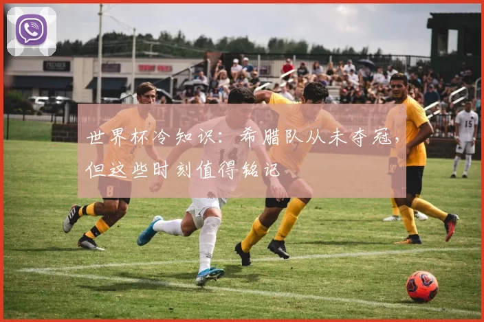 世界杯冷知识：希腊队从未夺冠，但这些时刻值得铭记