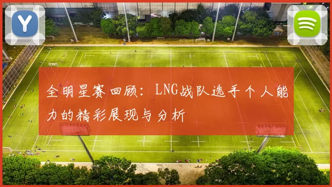 全明星赛回顾：LNG战队选手个人能力的精彩展现与分析