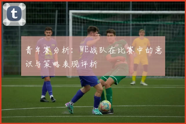 青年赛分析：WE战队在比赛中的意识与策略表现评析
