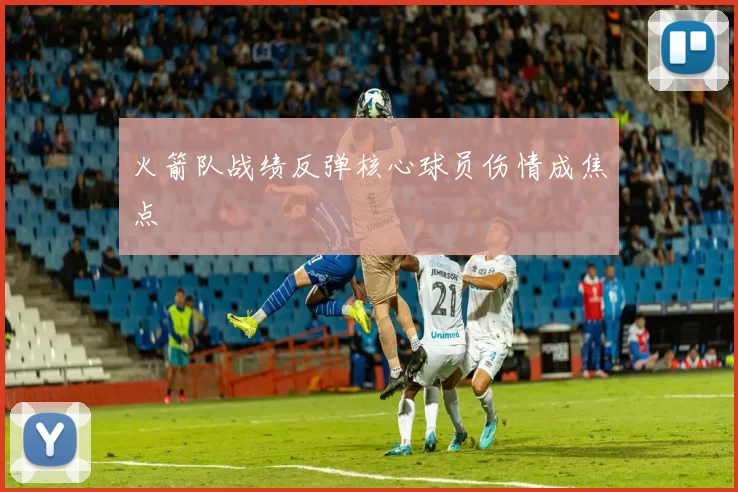 火箭队战绩反弹核心球员伤情成焦点