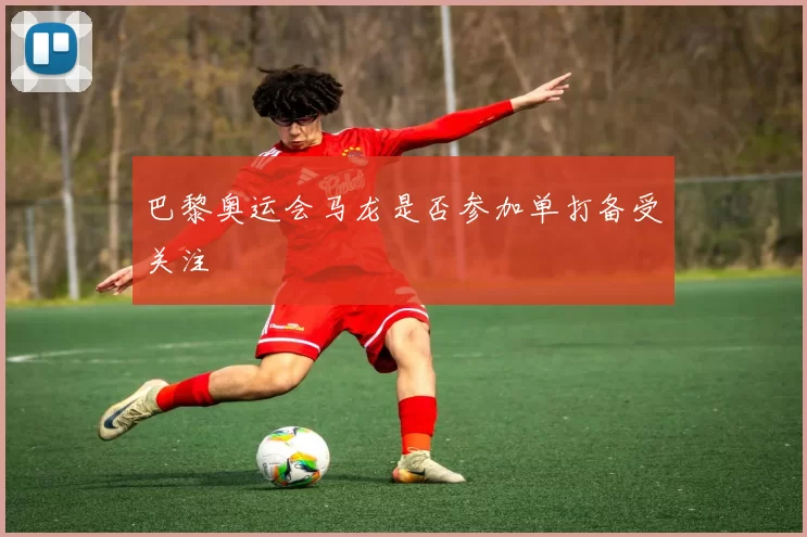 巴黎奥运会马龙是否参加单打备受关注